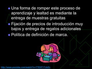  Una  forma de romper este proceso de
       aprendizaje y lealtad es mediante la
       entrega de muestras gratuitas
      Fijación de precios de introducción muy
       bajos y entrega de regalos adicionales
      Política de definición de marca.




http://www.youtube.com/watch?v=7TE9T1TzbZc
 