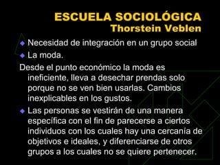 ESCUELA SOCIOLÓGICA
                       Thorstein Veblen
 Necesidad de integración en un grupo social
 La moda.

Desde el punto económico la moda es
  ineficiente, lleva a desechar prendas solo
  porque no se ven bien usarlas. Cambios
  inexplicables en los gustos.
 Las personas se vestirán de una manera
  específica con el fin de parecerse a ciertos
  individuos con los cuales hay una cercanía de
  objetivos e ideales, y diferenciarse de otros
  grupos a los cuales no se quiere pertenecer.
 