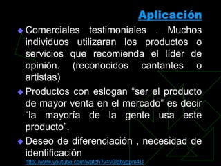 Aplicación
 Comerciales    testimoniales . Muchos
  individuos utilizaran los productos o
  servicios que recomienda el líder de
  opinión. (reconocidos cantantes o
  artistas)
 Productos con eslogan “ser el producto
  de mayor venta en el mercado” es decir
  “la mayoría de la gente usa este
  producto”.
 Deseo de diferenciación , necesidad de
  identificación
 http://www.youtube.com/watch?v=v0Iqbygpm4U
 