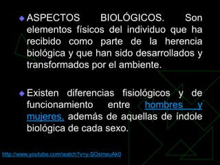  ASPECTOS          BIOLÓGICOS.        Son
        elementos físicos del individuo que ha
        recibido como parte de la herencia
        biológica y que han sido desarrollados y
        transformados por el ambiente.

      Existen    diferencias fisiológicos y de
        funcionamiento      entre    hombres  y
        mujeres, además de aquellas de índole
        biológica de cada sexo.

http://www.youtube.com/watch?v=y-SOsmeuAk0
 