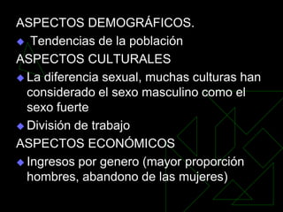 ASPECTOS DEMOGRÁFICOS.
 Tendencias de la población

ASPECTOS CULTURALES
 La diferencia sexual, muchas culturas han
  considerado el sexo masculino como el
  sexo fuerte
 División de trabajo

ASPECTOS ECONÓMICOS
 Ingresos por genero (mayor proporción
  hombres, abandono de las mujeres)
 