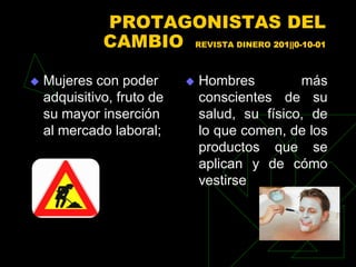 PROTAGONISTAS DEL
              CAMBIO REVISTA DINERO 201||0-10-01

   Mujeres con poder          Hombres         más
    adquisitivo, fruto de       conscientes de su
    su mayor inserción          salud, su físico, de
    al mercado laboral;         lo que comen, de los
                                productos que se
                                aplican y de cómo
                                vestirse
 