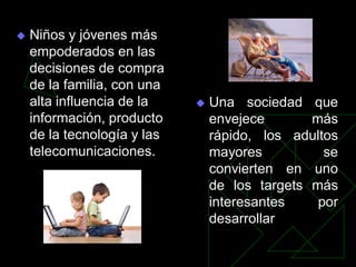    Niños y jóvenes más
    empoderados en las
    decisiones de compra
    de la familia, con una
    alta influencia de la       Una sociedad que
    información, producto        envejece       más
    de la tecnología y las       rápido, los adultos
    telecomunicaciones.          mayores          se
                                 convierten en uno
                                 de los targets más
                                 interesantes    por
                                 desarrollar
 