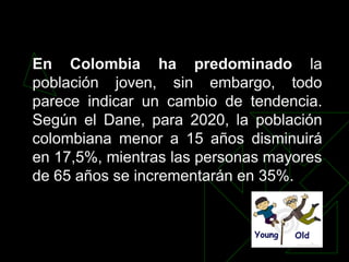 En Colombia ha predominado la
población joven, sin embargo, todo
parece indicar un cambio de tendencia.
Según el Dane, para 2020, la población
colombiana menor a 15 años disminuirá
en 17,5%, mientras las personas mayores
de 65 años se incrementarán en 35%.
 