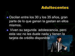 Adultecentes

 Oscilan entre los 30 y los 35 años, gran
 parte de lo que ganan la gastan en ellos
 mismos.
 Viven su segunda adolescencia, pero
 esta vez no les duele nada y tienen la
 tarjeta de crédito disponible
 