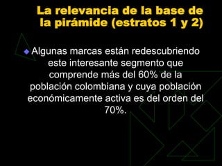 La relevancia de la base de
  la pirámide (estratos 1 y 2)

 Algunasmarcas están redescubriendo
    este interesante segmento que
    comprende más del 60% de la
población colombiana y cuya población
económicamente activa es del orden del
                 70%.
 