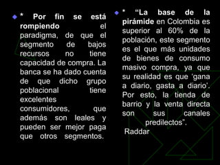    * “La base de la
   *   Por fin se está
                                    pirámide en Colombia es
    rompiendo              el
                                    superior al 60% de la
    paradigma, de que el
                                    población, este segmento
    segmento     de   bajos
                                    es el que más unidades
    recursos    no     tiene
                                    de bienes de consumo
    capacidad de compra. La
                                    masivo compra, ya que
    banca se ha dado cuenta
                                    su realidad es que „gana
    de que dicho grupo
                                    a diario, gasta a diario‟.
    poblacional        tiene
                                    Por esto, la tienda de
    excelentes
                                    barrio y la venta directa
    consumidores,        que
                                    son      sus       canales
    además son leales y
                                           predilectos”.
    pueden ser mejor paga
                                     Raddar
    que otros segmentos.
 