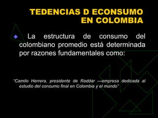 TEDENCIAS D ECONSUMO
                EN COLOMBIA
      La estructura de consumo del
    colombiano promedio está determinada
    por razones fundamentales como:


“Camilo Herrera, presidente de Raddar —empresa dedicada al
   estudio del consumo final en Colombia y el mundo”
 