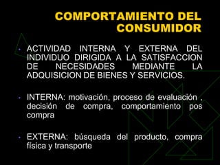 COMPORTAMIENTO DEL
                  CONSUMIDOR
•   ACTIVIDAD INTERNA Y EXTERNA DEL
    INDIVIDUO DIRIGIDA A LA SATISFACCION
    DE     NECESIDADES    MEDIANTE     LA
    ADQUISICION DE BIENES Y SERVICIOS.

•   INTERNA: motivación, proceso de evaluación ,
    decisión de compra, comportamiento pos
    compra

•   EXTERNA: búsqueda del producto, compra
    física y transporte
 