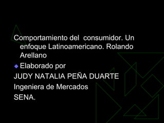 Comportamiento del consumidor. Un
  enfoque Latinoamericano. Rolando
  Arellano
 Elaborado por

JUDY NATALIA PEÑA DUARTE
Ingeniera de Mercados
SENA.
 