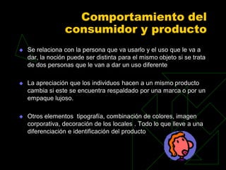 Comportamiento del
                 consumidor y producto
   Se relaciona con la persona que va usarlo y el uso que le va a
    dar, la noción puede ser distinta para el mismo objeto si se trata
    de dos personas que le van a dar un uso diferente

   La apreciación que los individuos hacen a un mismo producto
    cambia si este se encuentra respaldado por una marca o por un
    empaque lujoso.

   Otros elementos tipografía, combinación de colores, imagen
    corporativa, decoración de los locales . Todo lo que lleve a una
    diferenciación e identificación del producto
 