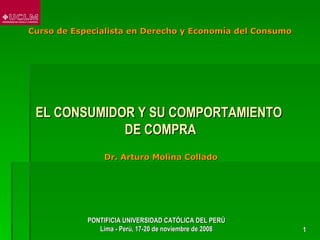 Curso de Especialista en Derecho y Economía del Consumo




 EL CONSUMIDOR Y SU COMPORTAMIENTO
             DE COMPRA
                 Dr. Arturo Molina Collado




            PONTIFICIA UNIVERSIDAD CATÓLICA DEL PERÚ
               Lima - Perú, 17-20 de noviembre de 2008    1
 