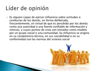  Es alguien capaz de ejercer influencia sobre actitudes o
conductas de los demás, en forma deliberada,
frecuentemente, en virtud de que es percibido por los demás
como una autoridad o una fuente confiable de información y
noticias, y cuyos puntos de vista son tomados como modelo
por un grupo social o una comunidad. Su influencia se origina
en su competencia técnica, en sus sociabilidad o en su
conformidad con las normas del sistema social
 