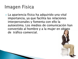  La apariencia física ha adquirido una vital
importancia, ya que facilita las relaciones
interpersonales y fomenta con ello la
autoestima. Los medios de comunicación han
convertido al hombre y a la mujer en objeto
de tráfico comercial.
 