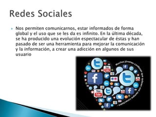 Nos permiten comunicarnos, estar informados de forma
global y el uso que se les da es infinito. En la última década,
se ha producido una evolución espectacular de éstas y han
pasado de ser una herramienta para mejorar la comunicación
y la información, a crear una adicción en algunos de sus
usuario
 