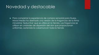 Novedad y destacable
 Para completar la experiencia de compra sensorial para Guess,
Mood Media ha diseñado una versión de la fragancias de la firma
minoristas 'Seductive' que se utiliza en la tienda. Las fragancias se
utilizan en unidades de dispersión del olor que proporcionan
uniformes, sostenida la cobertura en toda la tienda
 