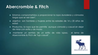 Abercrombie & Fitch
 Estamos comprometidos a proporcionar la ropa duraderas y cómodas
largas que se ven bien",
 objetivo son hombres y mujeres entre las edades de 14 y 20 años de
edad
 Productos, la ropa que les permite aunque cómoda y casual sin dejar
de mirar con estilo y de moda
 mantener un sentido de un estilo de vida lujoso. el lema de
Abercrombie & Fitch de "lujo casual".
 