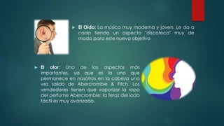 El olor: Uno de los aspectos más
importantes, ya que es la uno que
permanece en nosotros en la cabeza una
vez salido de Abercrombie & Fitch. Los
vendedores tienen que vaporizar la ropa
del perfume Abercrombie: la feroz del lado
táctil es muy avanzado.
 El Oído: La música muy moderna y joven. Le da a
cada tienda un aspecto "discoteca" muy de
moda para este nuevo objetivo
 
