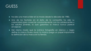 GUESS
 ha sido una marca líder en la moda desde la década de 1980.
 Uno de los factores en el éxito de la compañía ha sido su
capacidad para conectar constantemente con los adolescentes y
los adultos jóvenes, lo que garantiza la marca nunca parece
envejecer.
 Del mismo modo que la icónica fotografía en blanco y negro
define la marca Guess visual, la música juega un papel importante
la definición de la marca en la tienda.
 
