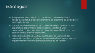 Estrategias
 El equipo de Mood Media ha creado una cabina de DJ en la
tienda que estaba atado directamente en el sistema de audio Bose
en toda la tienda.
 Las actuaciones en directo de DJ elevados de la apertura a una
experiencia al por menor para los clientes. El stand, una
característica permanente en el almacén, será utilizado para las
promociones y eventos especiales.
 Productores de Mood Media emparejados de la música con
contenido visual con imágenes y mensajería Guess, que ocupa un
lugar prominente en dos pantallas planas de 46 "retrato.
 
