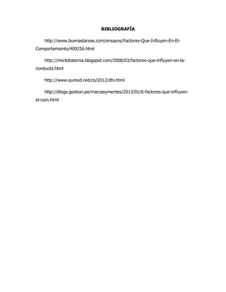 BIBLIOGRAFÍA
http://www.buenastareas.com/ensayos/Factores-Que-Influyen-En-El-
Comportamiento/409256.html
http://merkdotecnia.blogspot.com/2008/03/factores-que-influyen-en-la-
conducta.html
http://www.eumed.net/ce/2012/dhi.html
http://blogs.gestion.pe/marcasymentes/2013/01/6-factores-que-influyen-
el-com.html
 