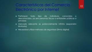 Características del Comercio
Electrónico por Internet
 Participan todo tipo de individuos, conocidos o
desconocidos, ya sea personas físicas o entidades públicas o
privadas
 Mercado relevante es potencialmente infinito (expansión
ilimitada)
 Necesidad utilizar métodos de seguridad (firma digital)
10
 