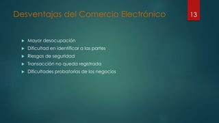 Desventajas del Comercio Electrónico
 Mayor desocupación
 Dificultad en identificar a las partes
 Riesgos de seguridad
 Transacción no queda registrada
 Dificultades probatorias de los negocios
13
 