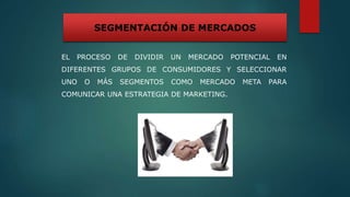 EL PROCESO DE DIVIDIR UN MERCADO POTENCIAL EN
DIFERENTES GRUPOS DE CONSUMIDORES Y SELECCIONAR
UNO O MÁS SEGMENTOS COMO MERCADO META PARA
COMUNICAR UNA ESTRATEGIA DE MARKETING.
SEGMENTACIÓN DE MERCADOS
 