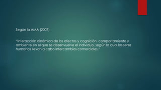 Según la AMA (2007)
“Interacción dinámica de los afectos y cognición, comportamiento y
ambiente en el que se desenvuelve el individuo, según la cual los seres
humanos llevan a cabo intercambios comerciales.”
 