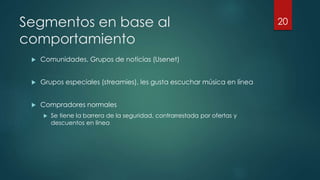 Segmentos en base al
comportamiento
 Comunidades, Grupos de noticias (Usenet)
 Grupos especiales (streamies), les gusta escuchar música en línea
 Compradores normales
 Se tiene la barrera de la seguridad, contrarrestada por ofertas y
descuentos en línea
20
 