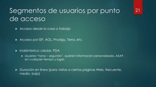 Segmentos de usuarios por punto
de acceso
 Acceso desde la casa o trabajo
 Acceso por ISP, AOL, Prodigy, Terra, etc.
 Inalámbrico: celular, PDA
 Usuarios “nano – segundo”, quieren información personalizada, ASAP,
en cualquier tiempo y lugar.
 Duración en línea (para visitas a ciertas páginas Web, frecuente,
medio, bajo)
21
 