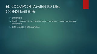 EL COMPORTAMIENTO DEL
CONSUMIDOR
 Dinámico
 Implica interacciones de afectos y cognición, comportamiento y
ambiente.
 Está referido a intercambios
 