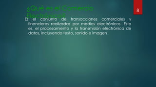 ¿Qué es el Comercio
Electrónico?Es el conjunto de transacciones comerciales y
financieras realizadas por medios electrónicos. Esto
es, el procesamiento y la transmisión electrónica de
datos, incluyendo texto, sonido e imagen
8
 