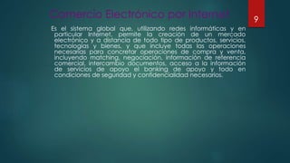 Comercio Electrónico por Internet
Es el sistema global que, utilizando redes informáticas y en
particular Internet, permite la creación de un mercado
electrónico y a distancia de todo tipo de productos, servicios,
tecnologías y bienes, y que incluye todas las operaciones
necesarias para concretar operaciones de compra y venta,
incluyendo matching, negociación, información de referencia
comercial, intercambio documentos, acceso a la información
de servicios de apoyo el banking de apoyo y todo en
condiciones de seguridad y confidencialidad necesarios.
9
 