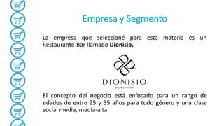 Empresa y Segmento
La empresa que seleccioné para esta materia es un
Restaurante-Bar llamado Dionisio.
El concepto del negocio está enfocado para un rango de
edades de entre 25 y 35 años para todo género y una clase
social media, media-alta.
 
