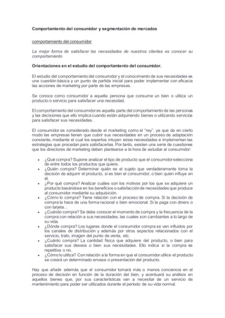 Comportamiento del consumidor y segmentación de mercados
comportamiento del consumidor
La mejor forma de satisfacer las necesidades de nuestros clientes es conocer su
comportamiento
Orientaciones en el estudio del comportamiento del consumidor.
El estudio del comportamiento del consumidor y el conocimiento de sus necesidades es
una cuestión básica y un punto de partida inicial para poder implementar con eficacia
las acciones de marketing por parte de las empresas.
Se conoce como consumidor a aquella persona que consume un bien o utiliza un
producto o servicio para satisfacer una necesidad.
El comportamiento del consumidores aquella parte del comportamiento de las personas
y las decisiones que ello implica cuando están adquiriendo bienes o utilizando servicios
para satisfacer sus necesidades.
El consumidor es considerado desde el marketing como el “rey”, ya que de en cierto
modo las empresas tienen que cubrir sus necesidades en un proceso de adaptación
constante, mediante el cual los expertos intuyen estas necesidades e implementan las
estrategias que procedan para satisfacerlas. Por tanto, existen una serie de cuestiones
que los directores de marketing deben plantearse a la hora de estudiar al consumidor:
 ¿Qué compra? Supone analizar el tipo de producto que el consumidorselecciona
de entre todos los productos que quiere.
 ¿Quién compra? Determinar quién es el sujeto que verdaderamente toma la
decisión de adquirir el producto, si es bien el consumidor, o bien quien influya en
él.
 ¿Por qué compra? Analizar cuáles son los motivos por los que se adquiere un
producto basándose en los beneficios o satisfacciónde necesidades que produce
al consumidor mediante su adquisición.
 ¿Cómo lo compra? Tiene relación con el proceso de compra. Si la decisión de
compra la hace de una forma racional o bien emocional. Si la paga con dinero o
con tarjeta…
 ¿Cuándo compra? Se debe conocer el momento de compra y la frecuencia de la
compra con relación a sus necesidades, las cuales son cambiantes a lo largo de
su vida.
 ¿Dónde compra? Los lugares donde el consumidor compra se ven influidos por
los canales de distribución y además por otros aspectos relacionados con el
servicio, trato, imagen del punto de venta, etc.
 ¿Cuánto compra? La cantidad física que adquiere del producto, o bien para
satisfacer sus deseos o bien sus necesidades. Ello indica si la compra es
repetitiva o no.
 ¿Cómo lo utiliza? Con relación a la forma en que el consumidorutilice el producto
se creará un determinado envase o presentación del producto.
Hay que añadir además que el consumidor tomará más o menos conciencia en el
proceso de decisión en función de la duración del bien, y acentuará su análisis en
aquellos bienes que, por sus características van a necesitar de un servicio de
mantenimiento para poder ser utilizados durante el período de su vida normal.
 