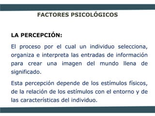 FACTORES PSICOLÓGICOS
LA PERCEPCIÓN:
El proceso por el cual un individuo selecciona,
organiza e interpreta las entradas de información
para crear una imagen del mundo llena de
significado.
Esta percepción depende de los estímulos físicos,
de la relación de los estímulos con el entorno y de
las características del individuo.
 