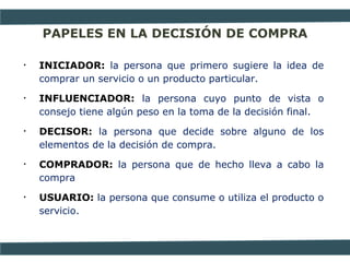 PAPELES EN LA DECISIÓN DE COMPRA
• INICIADOR: la persona que primero sugiere la idea de
comprar un servicio o un producto particular.
• INFLUENCIADOR: la persona cuyo punto de vista o
consejo tiene algún peso en la toma de la decisión final.
• DECISOR: la persona que decide sobre alguno de los
elementos de la decisión de compra.
• COMPRADOR: la persona que de hecho lleva a cabo la
compra
• USUARIO: la persona que consume o utiliza el producto o
servicio.
 