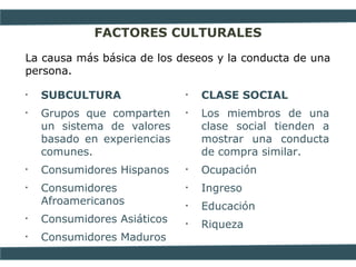 FACTORES CULTURALES
La causa más básica de los deseos y la conducta de una
persona.
• SUBCULTURA
• Grupos que comparten
un sistema de valores
basado en experiencias
comunes.
• Consumidores Hispanos
• Consumidores
Afroamericanos
• Consumidores Asiáticos
• Consumidores Maduros
• CLASE SOCIAL
• Los miembros de una
clase social tienden a
mostrar una conducta
de compra similar.
• Ocupación
• Ingreso
• Educación
• Riqueza
 