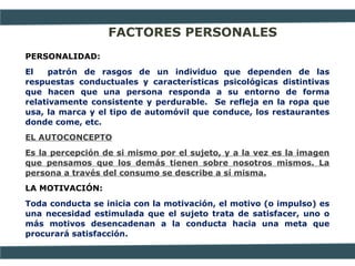 FACTORES PERSONALES
PERSONALIDAD:
El patrón de rasgos de un individuo que dependen de las
respuestas conductuales y características psicológicas distintivas
que hacen que una persona responda a su entorno de forma
relativamente consistente y perdurable. Se refleja en la ropa que
usa, la marca y el tipo de automóvil que conduce, los restaurantes
donde come, etc.
EL AUTOCONCEPTO
Es la percepción de si mismo por el sujeto, y a la vez es la imagen
que pensamos que los demás tienen sobre nosotros mismos. La
persona a través del consumo se describe a sí misma.
LA MOTIVACIÓN:
Toda conducta se inicia con la motivación, el motivo (o impulso) es
una necesidad estimulada que el sujeto trata de satisfacer, uno o
más motivos desencadenan a la conducta hacia una meta que
procurará satisfacción.
 
