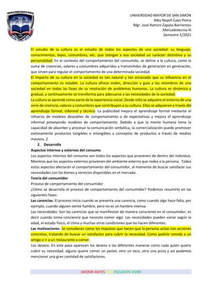 UNIVERSIDAD MAYOR DE SAN SIMON
Alba Nayeli Cayo Poma
Mgr. José Ramiro Zapata Barrientos
Mercadotecnia III
Semestre 1/2021
¡MORIR ANTES QUE ESCLAVOS VIVIR!
El estudio de la cultura es el estudio de todos los aspectos de una sociedad: su lenguaje,
conocimientos, leyes, costumbres, etc. que otorgan a esa sociedad un carácter distintivo y su
personalidad. En el contexto del comportamiento del consumido, se define a la cultura, como la
suma de creencias, valores y costumbres adquiridos y transmitidos de generación en generación,
que sirven para regular el comportamiento de una determinada sociedad.
El impacto de su cultura en la sociedad es tan natural y tan enraizado que su influencia en el
comportamiento es notable. La cultura ofrece orden, dirección y guía a los miembros de una
sociedad en todas las fases de su resolución de problemas humanos. La cultura es dinámica y
gradual, y continuamente se transforma para adecuarse a las necesidades de la sociedad.
La cultura se aprende como parte de la experiencia social. Desde niño se adquiere el entorno de una
serie de creencia, valores y costumbres que contribuyen a su cultura. Ellos se adquieren a través del
aprendizaje formal, informal y técnico. La publicidad mejora el aprendizaje formal mediante el
refuerzo de modelos deseables de comportamiento o de expectativas y mejora el aprendizaje
informal proveyendo modelos de comportamiento. Debido a que la mente humana tiene la
capacidad de absorber y procesar la comunicación simbólica, la comercialización puede promover
exitosamente productos tangibles e intangibles y conceptos de productos a través de medios
masivos. 2
2. Desarrollo
Aspectos internos y externos del consumo
Los aspectos internos del consumo son todos los aspectos que provienen de dentro del individuo.
Mientras que los aspectos externos provienen del ambiente externo que rodea a la persona. Todos
estos aspectos afectarán el comportamiento del consumidor, al momento de buscar satisfacer sus
necesidades con los bienes y servicios disponibles en el mercado.
Teoría del consumidor
Proceso de comportamiento del consumidor
¿Cómo se desarrolla el proceso de comportamiento del consumidor? Podemos resumirlo en las
siguientes fases:
Las carencias: El proceso inicia cuando se presenta una carencia, como cuando algo hace falta, por
ejemplo, cuando alguien siente hambre, pero no es un hambre intensa.
Las necesidades: Son las carencias que se manifiestan de manera consciente en el consumidor, es
decir cuando toma conciencia que necesita comer algo. Las necesidades pueden variar según la
edad, el estado físico, el clima y muchas otras condiciones que las hacen diferentes.
Las motivaciones: Se consideran como los impulsos que hacen que la persona actúe con acciones
concretas, tratando de buscar un satisfactor para cubrir la necesidad. Como pedirle comida a un
amigo o ir a un restaurante a comer.
Los deseos: En este paso aparecen los deseos o las diferentes maneras como cada quién quiere
cubrir su necesidad, alguno quiere comer un pastel, otro un taco, otro una pizza y así podemos
mencionar una gran cantidad de satisfactores.
 