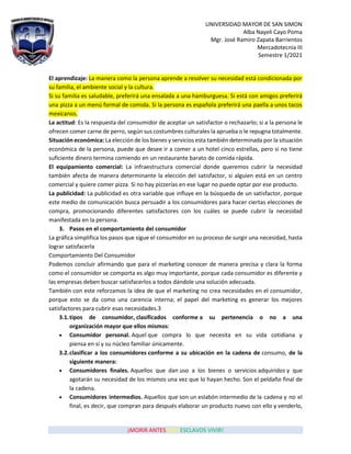 UNIVERSIDAD MAYOR DE SAN SIMON
Alba Nayeli Cayo Poma
Mgr. José Ramiro Zapata Barrientos
Mercadotecnia III
Semestre 1/2021
¡MORIR ANTES QUE ESCLAVOS VIVIR!
El aprendizaje: La manera como la persona aprende a resolver su necesidad está condicionada por
su familia, el ambiente social y la cultura.
Si su familia es saludable, preferirá una ensalada a una hamburguesa. Si está con amigos preferirá
una pizza a un menú formal de comida. Si la persona es española preferirá una paella a unos tacos
mexicanos.
La actitud: Es la respuesta del consumidor de aceptar un satisfactor o rechazarlo; si a la persona le
ofrecen comer carne de perro, según sus costumbres culturales la aprueba o le repugna totalmente.
Situación económica: La elección de los bienes y servicios esta también determinada por la situación
económica de la persona, puede que desee ir a comer a un hotel cinco estrellas, pero si no tiene
suficiente dinero termina comiendo en un restaurante barato de comida rápida.
El equipamiento comercial: La infraestructura comercial donde queremos cubrir la necesidad
también afecta de manera determinante la elección del satisfactor, si alguien está en un centro
comercial y quiere comer pizza. Si no hay pizzerías en ese lugar no puede optar por ese producto.
La publicidad: La publicidad es otra variable que influye en la búsqueda de un satisfactor, porque
este medio de comunicación busca persuadir a los consumidores para hacer ciertas elecciones de
compra, promocionando diferentes satisfactores con los cuáles se puede cubrir la necesidad
manifestada en la persona.
3. Pasos en el comportamiento del consumidor
La gráfica simplifica los pasos que sigue el consumidor en su proceso de surgir una necesidad, hasta
lograr satisfacerla
Comportamiento Del Consumidor
Podemos concluir afirmando que para el marketing conocer de manera precisa y clara la forma
como el consumidor se comporta es algo muy importante, porque cada consumidor es diferente y
las empresas deben buscar satisfacerlos a todos dándole una solución adecuada.
También con este reforzamos la idea de que el marketing no crea necesidades en el consumidor,
porque esto se da como una carencia interna; el papel del marketing es generar los mejores
satisfactores para cubrir esas necesidades.3
3.1.tipos de consumidor, clasificados conforme a su pertenencia o no a una
organización mayor que ellos mismos:
• Consumidor personal. Aquel que compra lo que necesita en su vida cotidiana y
piensa en sí y su núcleo familiar únicamente.
3.2.clasificar a los consumidores conforme a su ubicación en la cadena de consumo, de la
siguiente manera:
• Consumidores finales. Aquellos que dan uso a los bienes o servicios adquiridos y que
agotarán su necesidad de los mismos una vez que lo hayan hecho. Son el peldaño final de
la cadena.
• Consumidores intermedios. Aquellos que son un eslabón intermedio de la cadena y no el
final, es decir, que compran para después elaborar un producto nuevo con ello y venderlo,
 