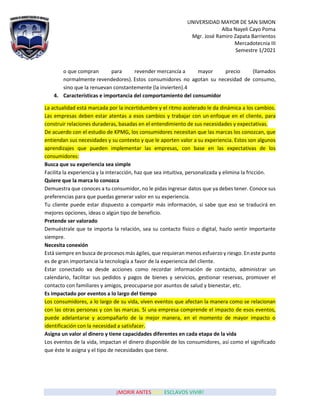 UNIVERSIDAD MAYOR DE SAN SIMON
Alba Nayeli Cayo Poma
Mgr. José Ramiro Zapata Barrientos
Mercadotecnia III
Semestre 1/2021
¡MORIR ANTES QUE ESCLAVOS VIVIR!
o que compran para revender mercancía a mayor precio (llamados
normalmente revendedores). Estos consumidores no agotan su necesidad de consumo,
sino que la renuevan constantemente (la invierten).4
4. Características e importancia del comportamiento del consumidor
La actualidad está marcada por la incertidumbre y el ritmo acelerado le da dinámica a los cambios.
Las empresas deben estar atentas a esos cambios y trabajar con un enfoque en el cliente, para
construir relaciones duraderas, basadas en el entendimiento de sus necesidades y expectativas.
De acuerdo con el estudio de KPMG, los consumidores necesitan que las marcas los conozcan, que
entiendan sus necesidades y su contexto y que le aporten valor a su experiencia. Estos son algunos
aprendizajes que pueden implementar las empresas, con base en las expectativas de los
consumidores:
Busca que su experiencia sea simple
Facilita la experiencia y la interacción, haz que sea intuitiva, personalizada y elimina la fricción.
Quiere que la marca lo conozca
Demuestra que conoces a tu consumidor, no le pidas ingresar datos que ya debes tener. Conoce sus
preferencias para que puedas generar valor en su experiencia.
Tu cliente puede estar dispuesto a compartir más información, si sabe que eso se traducirá en
mejores opciones, ideas o algún tipo de beneficio.
Pretende ser valorado
Demuéstrale que te importa la relación, sea su contacto físico o digital, hazlo sentir importante
siempre.
Necesita conexión
Está siempre en busca de procesos más ágiles, que requieran menos esfuerzo y riesgo. En este punto
es de gran importancia la tecnología a favor de la experiencia del cliente.
Estar conectado va desde acciones como recordar información de contacto, administrar un
calendario, facilitar sus pedidos y pagos de bienes y servicios, gestionar reservas, promover el
contacto con familiares y amigos, preocuparse por asuntos de salud y bienestar, etc.
Es impactado por eventos a lo largo del tiempo
Los consumidores, a lo largo de su vida, viven eventos que afectan la manera como se relacionan
con las otras personas y con las marcas. Si una empresa comprende el impacto de esos eventos,
puede adelantarse y acompañarlo de la mejor manera, en el momento de mayor impacto o
identificación con la necesidad a satisfacer.
Asigna un valor al dinero y tiene capacidades diferentes en cada etapa de la vida
Los eventos de la vida, impactan el dinero disponible de los consumidores, así como el significado
que éste le asigna y el tipo de necesidades que tiene.
 