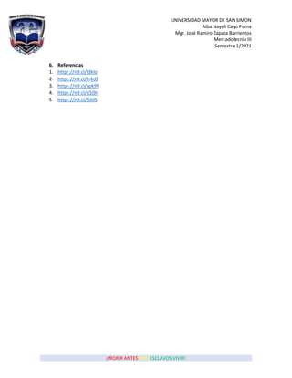 UNIVERSIDAD MAYOR DE SAN SIMON
Alba Nayeli Cayo Poma
Mgr. José Ramiro Zapata Barrientos
Mercadotecnia III
Semestre 1/2021
¡MORIR ANTES QUE ESCLAVOS VIVIR!
6. Referencias
1. https://n9.cl/t8klo
2. https://n9.cl/ly4c0
3. https://n9.cl/vok9f
4. https://n9.cl/o5j9r
5. https://n9.cl/5dd5
 