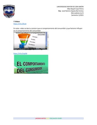 UNIVERSIDAD MAYOR DE SAN SIMON
Alba Nayeli Cayo Poma
Mgr. José Ramiro Zapata Barrientos
Mercadotecnia III
Semestre 1/2021
¡MORIR ANTES QUE ESCLAVOS VIVIR!
7.Videos
https://n9.cl/lkvdi
En estos video se dará a conocer que es comportamiento del consumidor y que factores influyen
en el comportamiento del consumidor
https://n9.cl/ng3dt
 