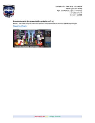 UNIVERSIDAD MAYOR DE SAN SIMON
Alba Nayeli Cayo Poma
Mgr. José Ramiro Zapata Barrientos
Mercadotecnia III
Semestre 1/2021
¡MORIR ANTES QUE ESCLAVOS VIVIR!
8.comportamiento del consumidor Presentación en Prezi
En esta presentación profundizara que es el comportamiento humano que factores influyen.
https://n9.cl/9qp4j
 