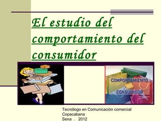 El estudio del
comportamiento del
consumidor


    Tecnólogo en Comunicación comercial
    Copacabana
    Sena . 2012
 