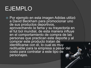 EJEMPLO
   Por ejemplo en esta imagen Adidas utilizó
    a David Beckham para promocionar uno
    de sus productos deportivos,
    aprovechando la fama y su trayectoria en
    el fut bol mundial, de esta manera influye
    en el comportamiento de compra de las
    personas que practican este deporte y al
    comprar este producto tratan de
    identificarse con él, lo cual es muy
    redituable para la empresa a pesar del
    costo para contratar a este tipo de
    personajes.
 