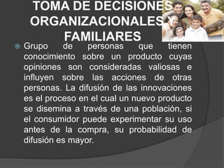 TOMA DE DECISIONES
     ORGANIZACIONALES Y
         FAMILIARES
   Grupo     de    personas     que     tienen
    conocimiento sobre un producto cuyas
    opiniones son consideradas valiosas e
    influyen sobre las acciones de otras
    personas. La difusión de las innovaciones
    es el proceso en el cual un nuevo producto
    se disemina a través de una población, si
    el consumidor puede experimentar su uso
    antes de la compra, su probabilidad de
    difusión es mayor.
 