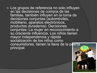    Los grupos de referencia no solo influyen
    en las decisiones de compra de las
    familias, también influyen en la toma de
    decisiones conjuntas (automóviles,
    mobiliario, aparatos electrónicos,
    productos duraderos). Decisiones
    conjuntas: La mujer en reconocimiento a
    su creciente influencia. Los niños tienen
    mayor independencia y rápida
    socialización de los niños como
    consumidores, tienen la llave de la puerta
    principal.
 